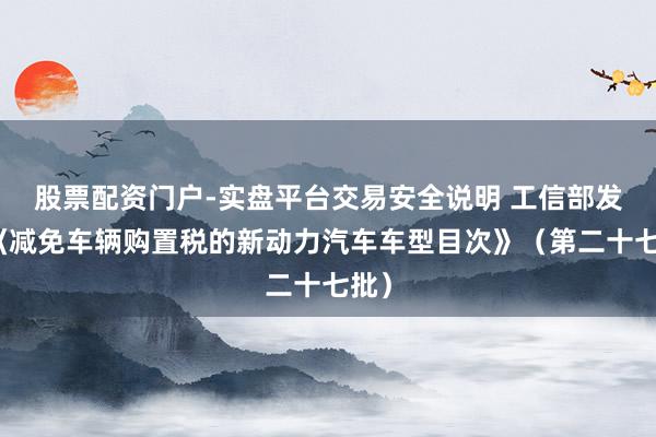 股票配资门户-实盘平台交易安全说明 工信部发布《减免车辆购置税的新动力汽车车型目次》（第二十七批）