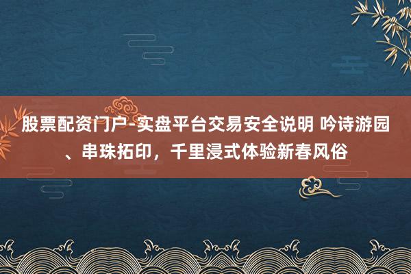 股票配资门户-实盘平台交易安全说明 吟诗游园、串珠拓印，千里浸式体验新春风俗