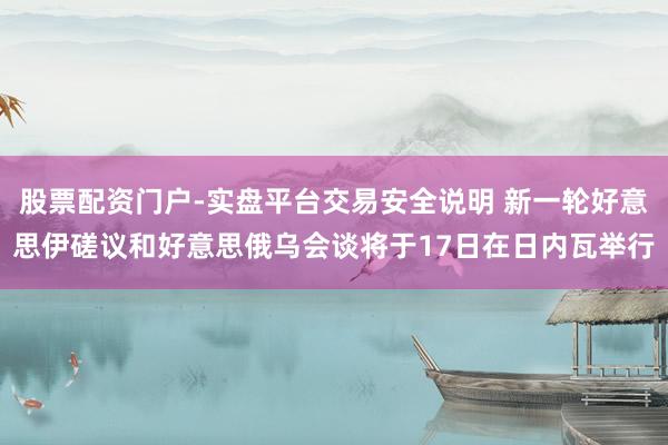 股票配资门户-实盘平台交易安全说明 新一轮好意思伊磋议和好意思俄乌会谈将于17日在日内瓦举行