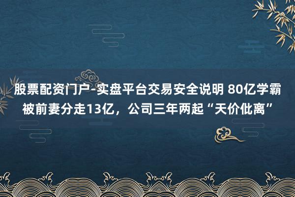 股票配资门户-实盘平台交易安全说明 80亿学霸被前妻分走13亿，公司三年两起“天价仳离”