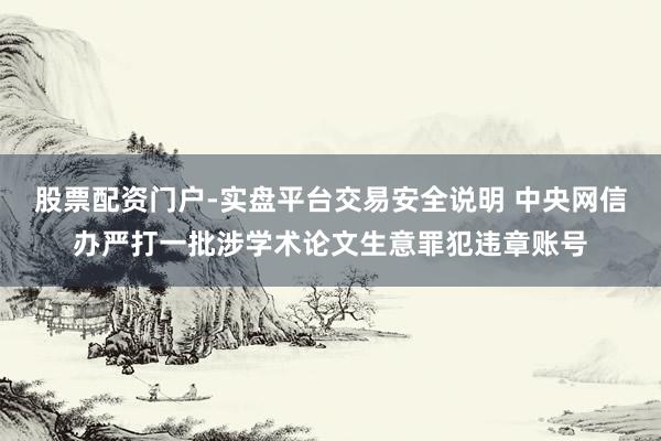 股票配资门户-实盘平台交易安全说明 中央网信办严打一批涉学术论文生意罪犯违章账号