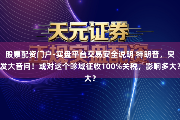 股票配资门户-实盘平台交易安全说明 特朗普，突发大音问！或对这个畛域征收100%关税，影响多大？
