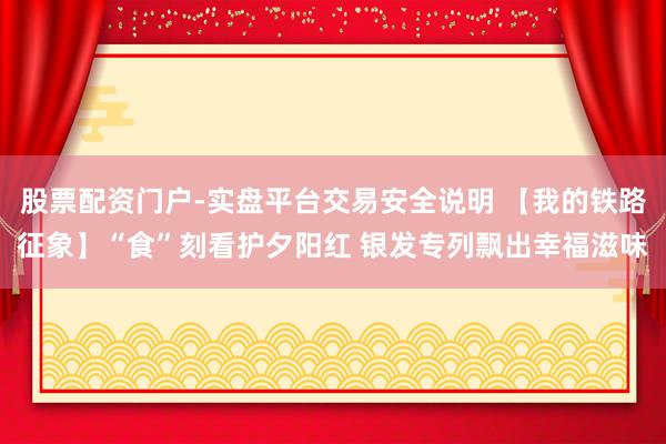 股票配资门户-实盘平台交易安全说明 【我的铁路征象】“食”刻看护夕阳红 银发专列飘出幸福滋味