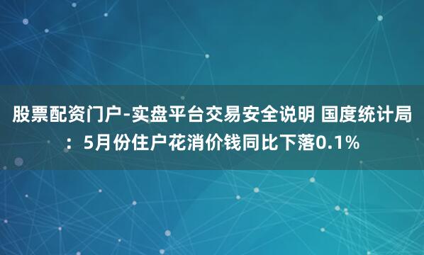 股票配资门户-实盘平台交易安全说明 国度统计局：5月份住户花消价钱同比下落0.1%