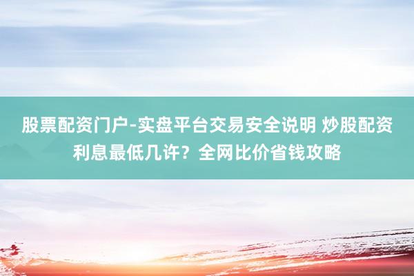 股票配资门户-实盘平台交易安全说明 炒股配资利息最低几许？全网比价省钱攻略