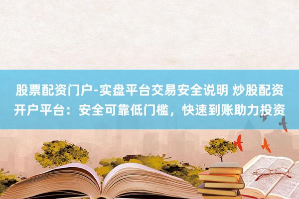 股票配资门户-实盘平台交易安全说明 炒股配资开户平台：安全可靠低门槛，快速到账助力投资
