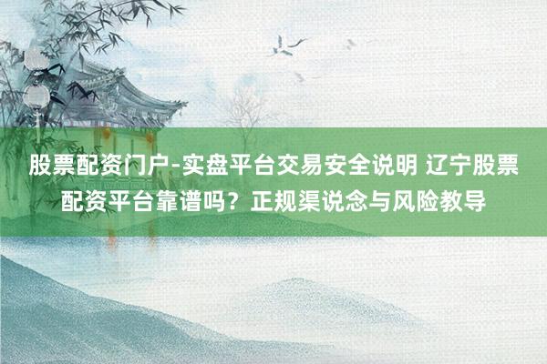 股票配资门户-实盘平台交易安全说明 辽宁股票配资平台靠谱吗？正规渠说念与风险教导