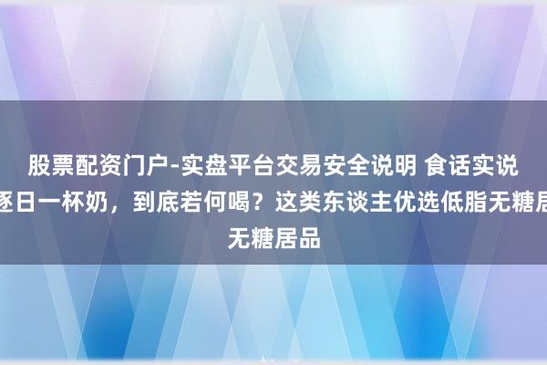 股票配资门户-实盘平台交易安全说明 食话实说｜逐日一杯奶，到底若何喝？这类东谈主优选低脂无糖居品