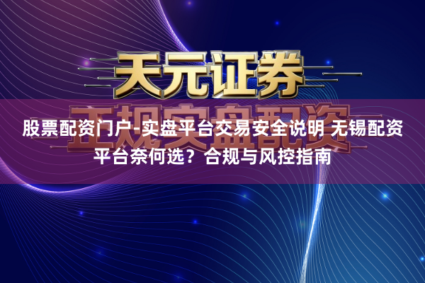 股票配资门户-实盘平台交易安全说明 无锡配资平台奈何选？合规与风控指南