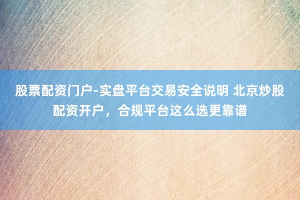股票配资门户-实盘平台交易安全说明 北京炒股配资开户，合规平台这么选更靠谱
