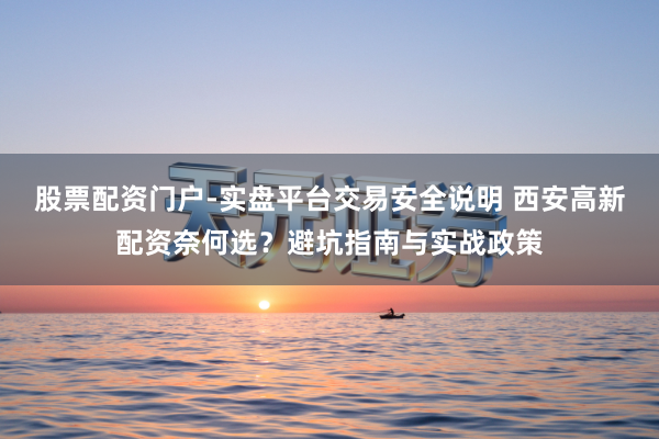 股票配资门户-实盘平台交易安全说明 西安高新配资奈何选？避坑指南与实战政策