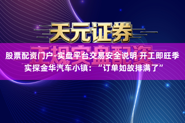 股票配资门户-实盘平台交易安全说明 开工即旺季 实探金华汽车小镇：“订单如故排满了”