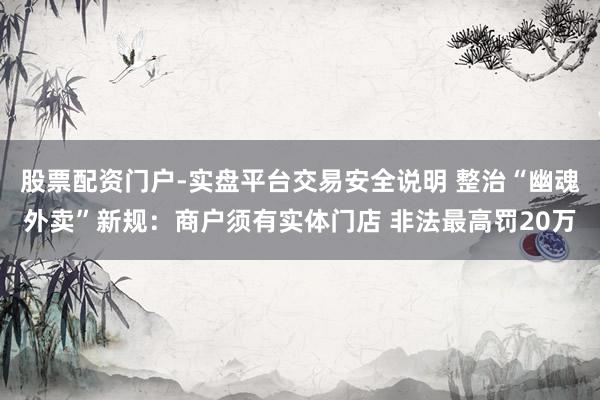 股票配资门户-实盘平台交易安全说明 整治“幽魂外卖”新规：商户须有实体门店 非法最高罚20万