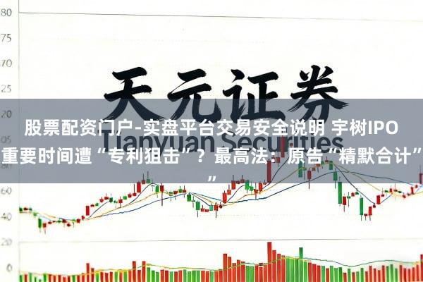 股票配资门户-实盘平台交易安全说明 宇树IPO重要时间遭“专利狙击”？最高法：原告“精默合计”
