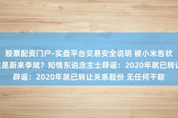 股票配资门户-实盘平台交易安全说明 被小米告状的自媒体实控东说念主是蔚来李斌？知情东说念主士辟谣：2020年就已转让关系股份 无任何干联