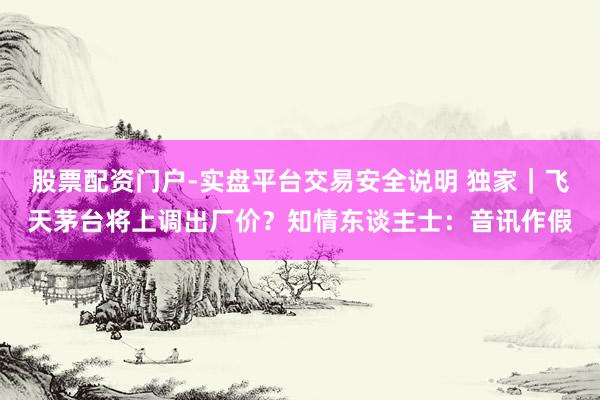 股票配资门户-实盘平台交易安全说明 独家｜飞天茅台将上调出厂价？知情东谈主士：音讯作假