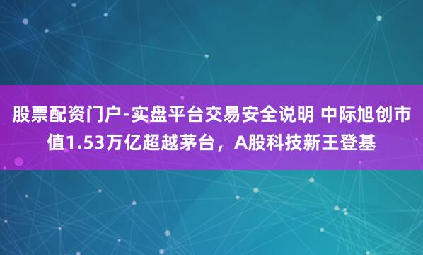 股票配资门户-实盘平台交易安全说明 中际旭创市值1.53万亿超越茅台，A股科技新王登基
