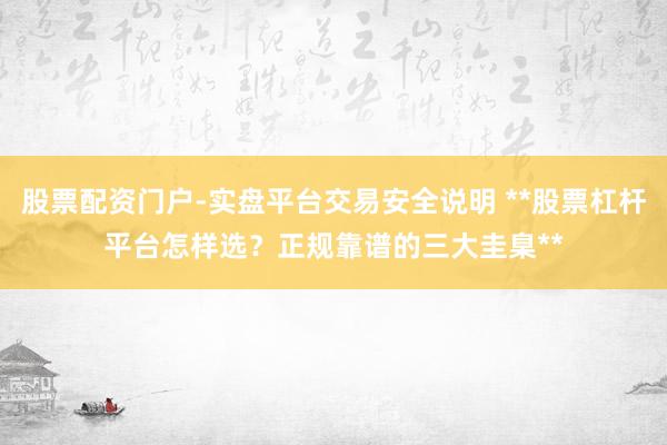 股票配资门户-实盘平台交易安全说明 **股票杠杆平台怎样选？正规靠谱的三大圭臬**
